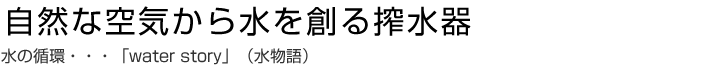 自然な空気から水を創る搾水器 水の循環・・・「water story」(水物語)